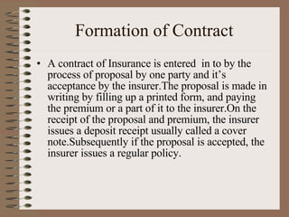 Formation of Contract A contract of Insurance is entered  in to by the process of proposal by one party and it’s acceptance by the insurer.The proposal is made in writing by filling up a printed form, and paying the premium or a part of it to the insurer.On the receipt of the proposal and premium, the insurer issues a deposit receipt usually called a cover note.Subsequently if the proposal is accepted, the insurer issues a regular policy. 