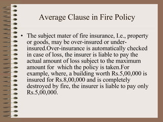 Average Clause in Fire Policy The subject mater of fire insurance, I.e., property or goods, may be over-insured or under-insured.Over-insurance is automatically checked in case of loss, the insurer is liable to pay the actual amount of loss subject to the maximum amount for  which the policy is taken.For example, where, a building worth Rs.5,00,000 is insured for Rs.8,00,000 and is completely destroyed by fire, the insurer is liable to pay only Rs.5,00,000. 