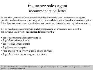 Interview questions and answers – free download/ pdf and ppt file
insurance sales agent
recommendation letter
In this file, you can ref recommendation letter materials for insurance sales agent
position such as insurance sales agent recommendation letter samples, recommendation
letter tips, insurance sales agent interview questions, insurance sales agent resumes…
If you need more recommendation letter materials for insurance sales agent as
following, please visit: recommendationletter.biz
• Top 7 recommendation letter samples
• Top 32 recruitment forms
• Top 7 cover letter samples
• Top 8 resumes samples
• Free ebook: 75 interview questions and answers
• Top 12 secrets to win every job interviews
For top materials: top 7 recommendation letter samples, top 8 resumes samples, free ebook: 75 interview questions and answers
Pls visit: recommendationletter.biz
 