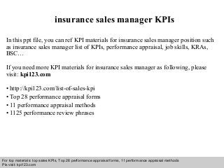 Interview questions and answers – free download/ pdf and ppt file
insurance sales manager KPIs
In this ppt file, you can ref KPI materials for insurance sales manager position such
as insurance sales manager list of KPIs, performance appraisal, job skills, KRAs,
BSC…
If you need more KPI materials for insurance sales manager as following, please
visit: kpi123.com
• http://kpi123.com/list-of-sales-kpi
• Top 28 performance appraisal forms
• 11 performance appraisal methods
• 1125 performance review phrases
For top materials: top sales KPIs, Top 28 performance appraisal forms, 11 performance appraisal methods
Pls visit: kpi123.com
 