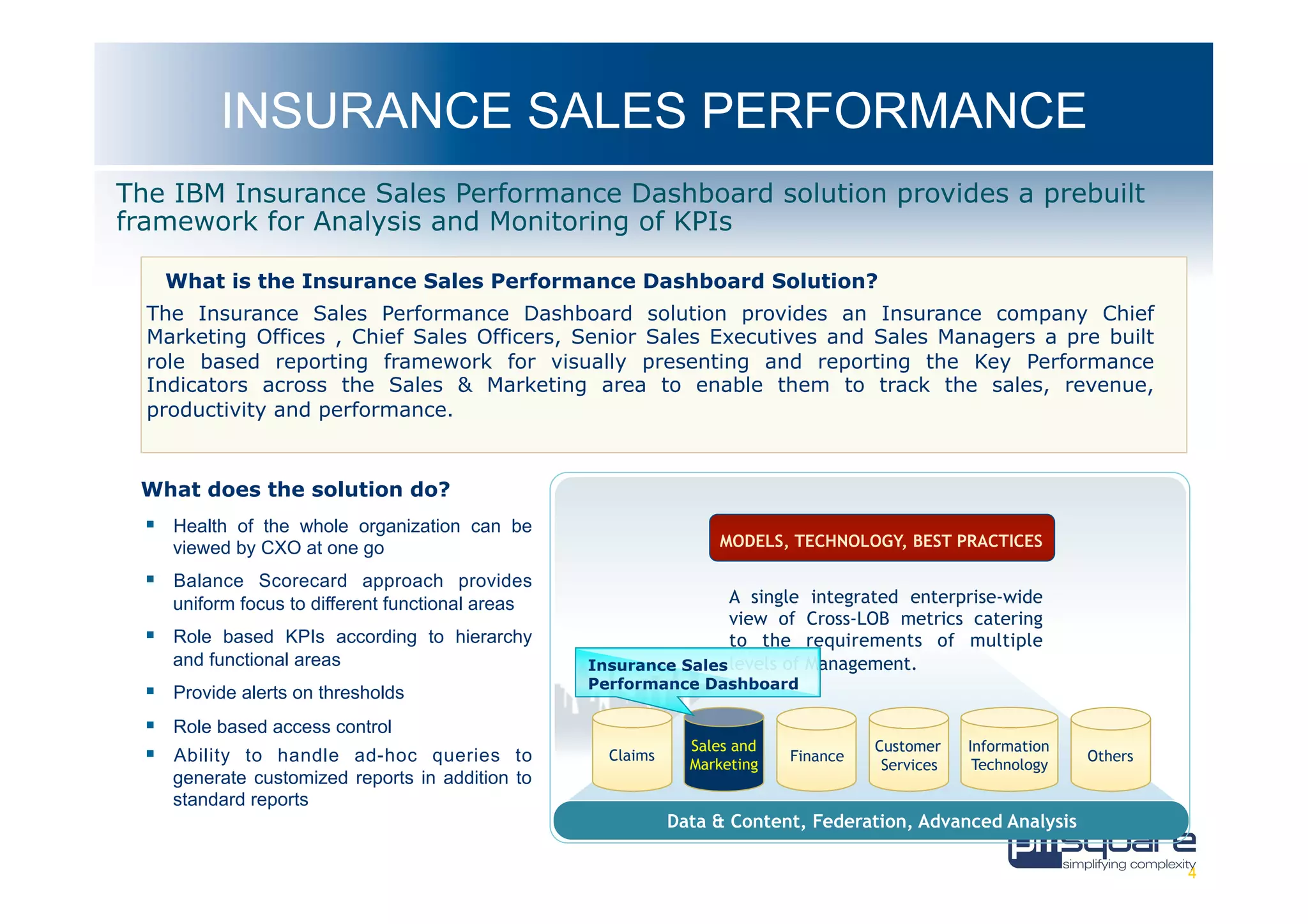 INSURANCE SALES PERFORMANCE
The IBM Insurance Sales Performance Dashboard solution provides a prebuilt
framework for Analysis and Monitoring of KPIs

    What is the Insurance Sales Performance Dashboard Solution?
  The Insurance Sales Performance Dashboard solution provides an Insurance company Chief
  Marketing Offices , Chief Sales Officers, Senior Sales Executives and Sales Managers a pre built
  role based reporting framework for visually presenting and reporting the Key Performance
  Indicators across the Sales & Marketing area to enable them to track the sales, revenue,
  productivity and performance.


 What does the solution do?
  §  Health of the whole organization can be
     viewed by CXO at one go                                       MODELS, TECHNOLOGY, BEST PRACTICES

  §  Balance Scorecard approach provides
     uniform focus to different functional areas                   A single     integrated enterprise-wide
                                                                   view of     Cross-LOB metrics catering
  §  Role based KPIs according to hierarchy                       to the      requirements of multiple
     and functional areas                          Insurance Sales levels of   Management.
                                                   Performance Dashboard
  §  Provide alerts on thresholds
  §  Role based access control
                                                                Sales and             Customer    Information
  §  Ability to handle ad-hoc queries to            Claims
                                                                Marketing
                                                                            Finance
                                                                                       Services    Technology
                                                                                                                Others
     generate customized reports in addition to
     standard reports
                                                              Data & Content, Federation, Advanced Analysis

                                                                                                                         4
 