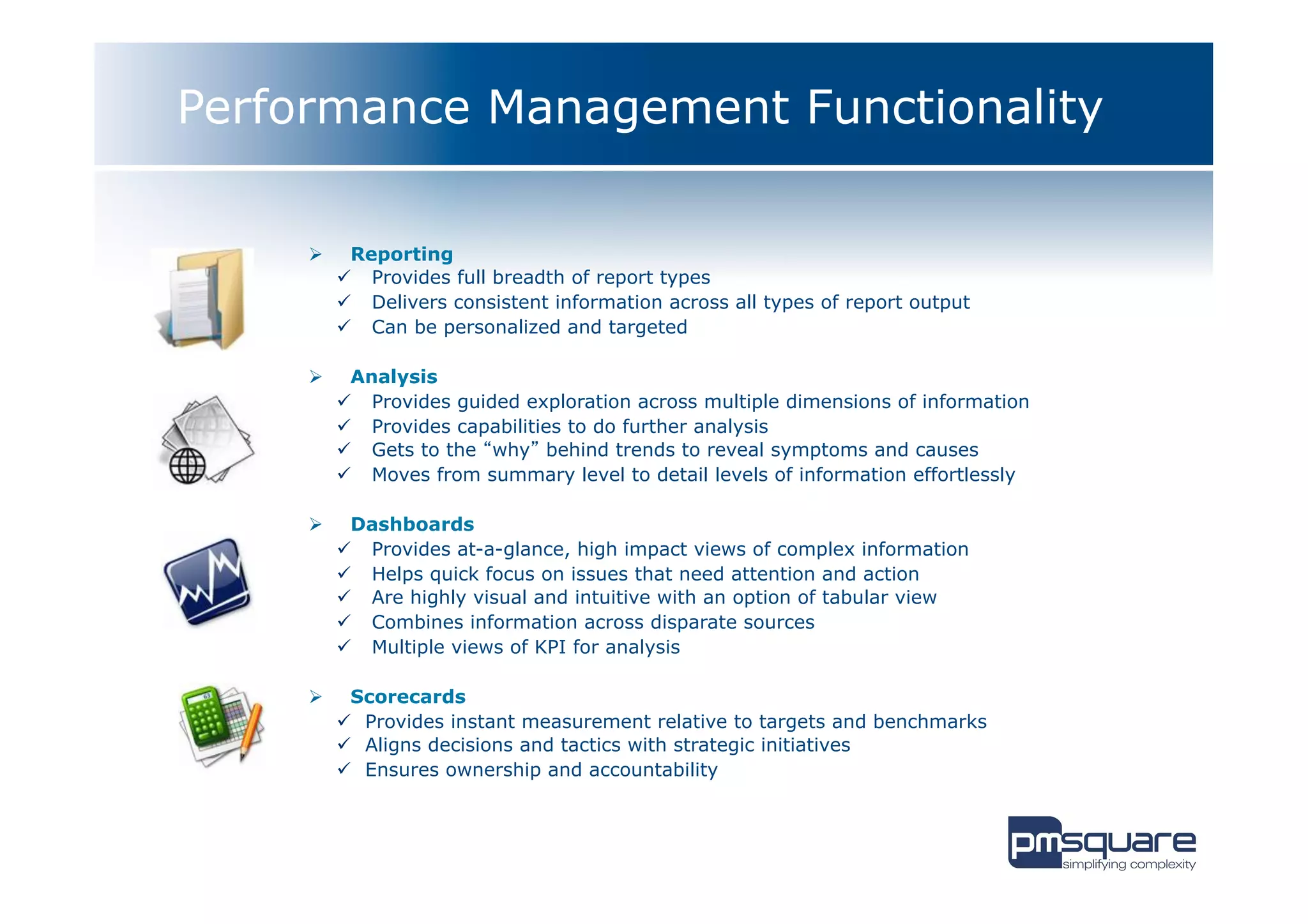 Performance Management Functionality

     Ø      Reporting
           ü  Provides full breadth of report types
           ü  Delivers consistent information across all types of report output
           ü  Can be personalized and targeted

     Ø      Analysis
           ü  Provides guided exploration across multiple dimensions of information
           ü  Provides capabilities to do further analysis
           ü  Gets to the “why” behind trends to reveal symptoms and causes
           ü  Moves from summary level to detail levels of information effortlessly

     Ø      Dashboards
           ü  Provides at-a-glance, high impact views of complex information
           ü  Helps quick focus on issues that need attention and action
           ü  Are highly visual and intuitive with an option of tabular view
           ü  Combines information across disparate sources
           ü  Multiple views of KPI for analysis

     Ø      Scorecards
           ü  Provides instant measurement relative to targets and benchmarks
           ü  Aligns decisions and tactics with strategic initiatives
           ü  Ensures ownership and accountability
 