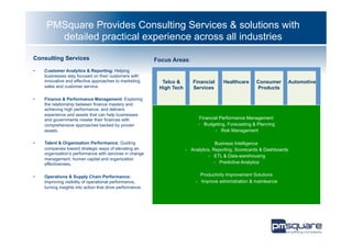 PMSquare Provides Consulting Services & solutions with
        detailed practical experience across all industries

Consulting Services                                         Focus Areas:
•    Customer Analytics & Reporting: Helping
     businesses stay focused on their customers with
     innovative and effective approaches to marketing,        Telco &       Financial     Healthcare      Consumer          Automotive
     sales and customer service.                             High Tech      Services                      Products

•    Finance & Performance Management: Exploring
     the relationship between finance mastery and
     achieving high performance, and delivers
     experience and assets that can help businesses
     and governments master their finances with                                 Financial Performance Management
     comprehensive approaches backed by proven                                 -  Budgeting, Forecasting & Planning
     assets.                                                                            -  Risk Management

•    Talent & Organization Performance: Guiding                                          Business Intelligence
     companies toward strategic ways of elevating an                     -  Analytics, Reporting, Scorecards & Dashboards
     organization’s performance with services in change
                                                                                     -  ETL & Data-warehousing
     management, human capital and organization
     effectiveness,                                                                     -  Predictive Analytics


•    Operations & Supply Chain Performance:                                     Productivity Improvement Solutions
     Improving visibility of operational performance,                        -  Improve administration & mainteance
     turning insights into action that drive performance.
 