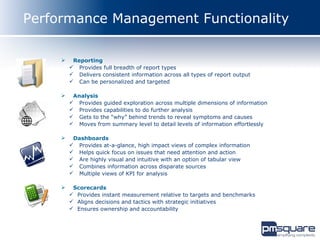 Performance Management Functionality

         Reporting
          Provides full breadth of report types
          Delivers consistent information across all types of report output
          Can be personalized and targeted

         Analysis
          Provides guided exploration across multiple dimensions of information
          Provides capabilities to do further analysis
          Gets to the “why” behind trends to reveal symptoms and causes
          Moves from summary level to detail levels of information effortlessly

         Dashboards
          Provides at-a-glance, high impact views of complex information
          Helps quick focus on issues that need attention and action
          Are highly visual and intuitive with an option of tabular view
          Combines information across disparate sources
          Multiple views of KPI for analysis

         Scorecards
          Provides instant measurement relative to targets and benchmarks
          Aligns decisions and tactics with strategic initiatives
          Ensures ownership and accountability
 
