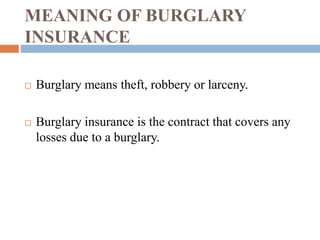 MEANING OF BURGLARY 
INSURANCE 
 Burglary means theft, robbery or larceny. 
 Burglary insurance is the contract that covers any 
losses due to a burglary. 
 