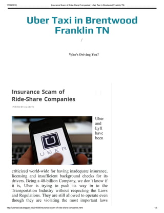 17/06/2016 Insurance Scam of Ride­Share Companies | Uber Taxi in Brentwood Franklin TN
http://ubertaxicab.blogspot.in/2016/06/insurance­scam­of­ride­share­companies.html 1/5
Uber Taxi in Brentwood
Franklin TN
/
POSTED BY JACOB TN
Insurance Scam of
Ride-Share Companies
Uber
and
Lyft
have
been
criticized world­wide for having inadequate insurance,
licensing  and  insufficient  background  checks  for  its
drivers. Being a 40­billion Company, we don’t know if
it  is,  Uber  is  trying  to  push  its  way  in  to  the
Transportation  Industry  without  respecting  the  Laws
and Regulations. They are still allowed to operate even
though  they  are  violating  the  most  important  laws
(Licensing  and  Commercial  Insurance)  of
Who's Driving You?
 