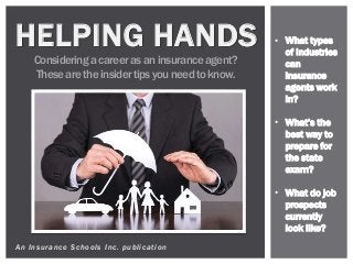 An Insurance Schools Inc. publication
HELPING HANDS
Consideringa career as an insurance agent?
These are the insider tips you need to know.
• What types
of industries
can
insurance
agents work
in?
• What’s the
best way to
prepare for
the state
exam?
• What do job
prospects
currently
look like?
 