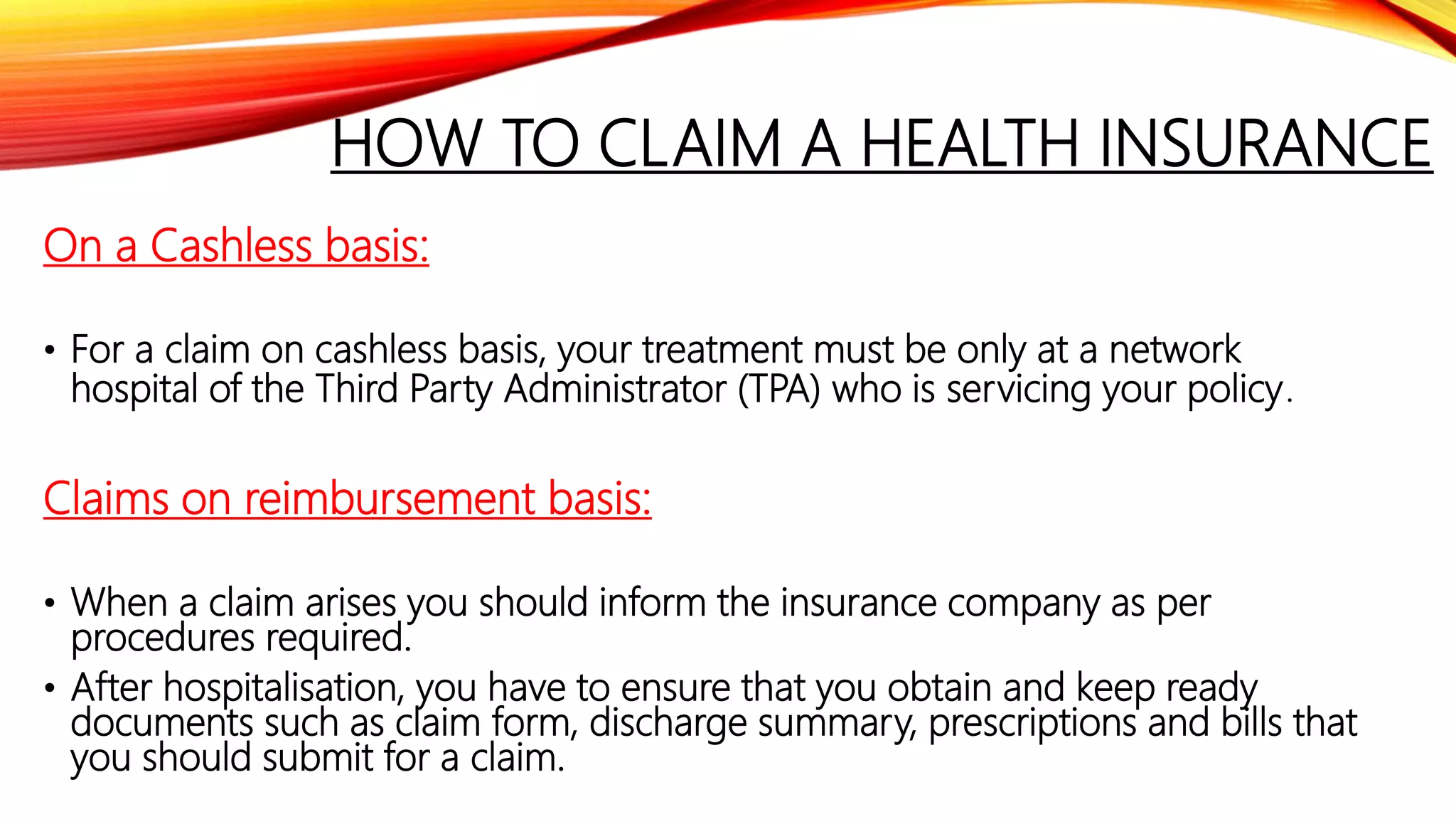 HOW TO CLAIM A HEALTH INSURANCE
On a Cashless basis:
• For a claim on cashless basis, your treatment must be only at a network
hospital of the Third Party Administrator (TPA) who is servicing your policy.
Claims on reimbursement basis:
• When a claim arises you should inform the insurance company as per
procedures required.
• After hospitalisation, you have to ensure that you obtain and keep ready
documents such as claim form, discharge summary, prescriptions and bills that
you should submit for a claim.
 