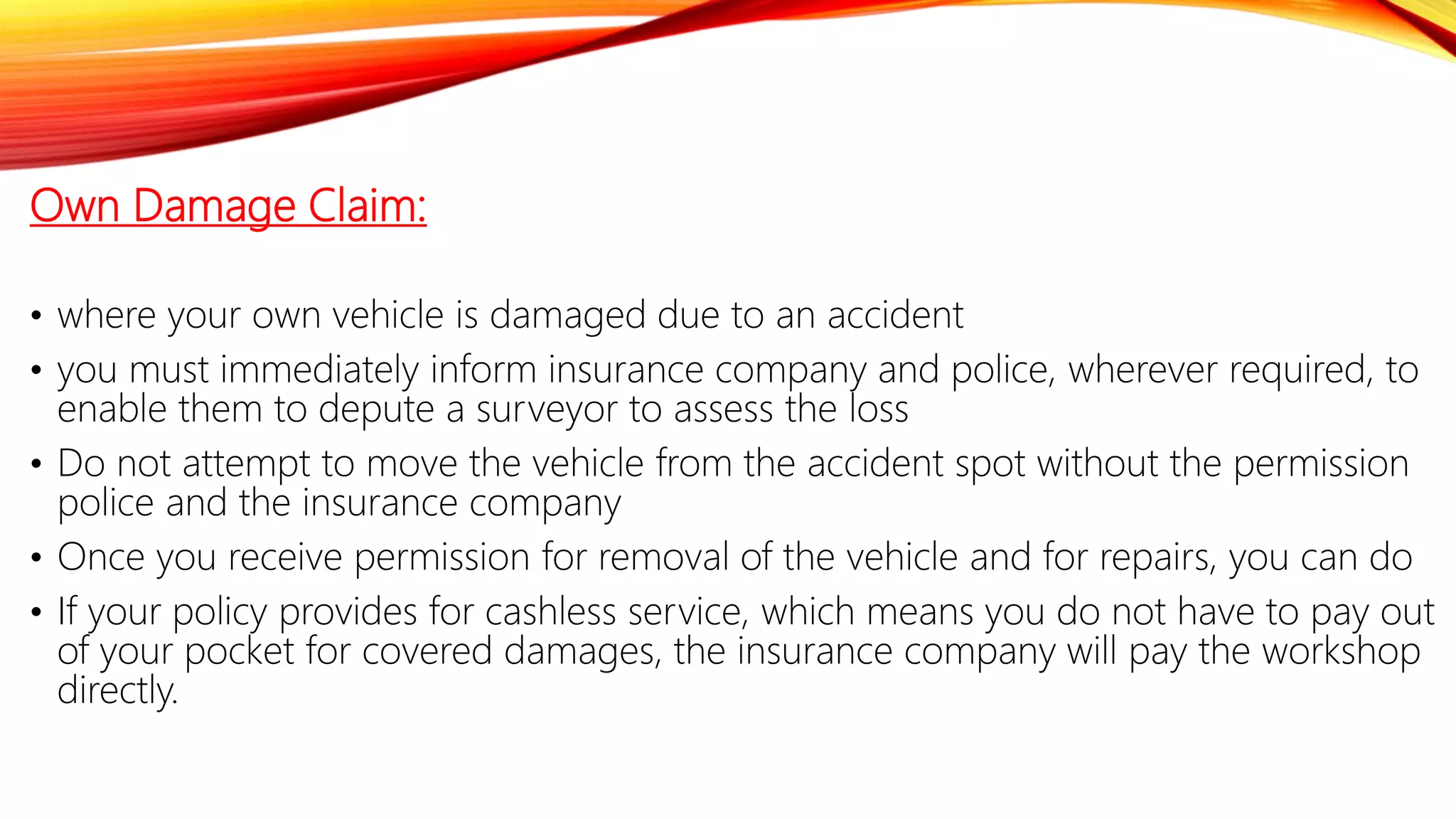 Own Damage Claim:
• where your own vehicle is damaged due to an accident
• you must immediately inform insurance company and police, wherever required, to
enable them to depute a surveyor to assess the loss
• Do not attempt to move the vehicle from the accident spot without the permission
police and the insurance company
• Once you receive permission for removal of the vehicle and for repairs, you can do
• If your policy provides for cashless service, which means you do not have to pay out
of your pocket for covered damages, the insurance company will pay the workshop
directly.
 