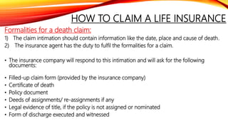 HOW TO CLAIM A LIFE INSURANCE
Formalities for a death claim:
1) The claim intimation should contain information like the date, place and cause of death.
2) The insurance agent has the duty to fulfil the formalities for a claim.
• The insurance company will respond to this intimation and will ask for the following
documents:
• Filled-up claim form (provided by the insurance company)
• Certificate of death
• Policy document
• Deeds of assignments/ re-assignments if any
• Legal evidence of title, if the policy is not assigned or nominated
• Form of discharge executed and witnessed
 
