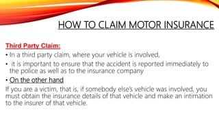 HOW TO CLAIM MOTOR INSURANCE
Third Party Claim:
• In a third party claim, where your vehicle is involved,
• it is important to ensure that the accident is reported immediately to
the police as well as to the insurance company
• On the other hand
If you are a victim, that is, if somebody else’s vehicle was involved, you
must obtain the insurance details of that vehicle and make an intimation
to the insurer of that vehicle.
 