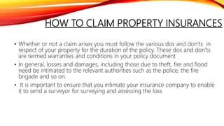 HOW TO CLAIM PROPERTY INSURANCES
• Whether or not a claim arises you must follow the various dos and don’ts in
respect of your property for the duration of the policy. These dos and don’ts
are termed warranties and conditions in your policy document
• In general, losses and damages, including those due to theft, fire and flood
need be intimated to the relevant authorities such as the police, the fire
brigade and so on.
• It is important to ensure that you intimate your insurance company to enable
it to send a surveyor for surveying and assessing the loss
 