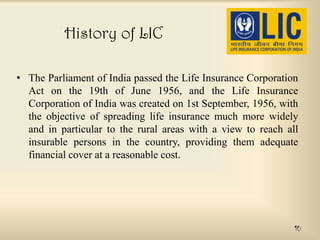 History of LIC
• The Parliament of India passed the Life Insurance Corporation
Act on the 19th of June 1956, and the Life Insurance
Corporation of India was created on 1st September, 1956, with
the objective of spreading life insurance much more widely
and in particular to the rural areas with a view to reach all
insurable persons in the country, providing them adequate
financial cover at a reasonable cost.

10

 