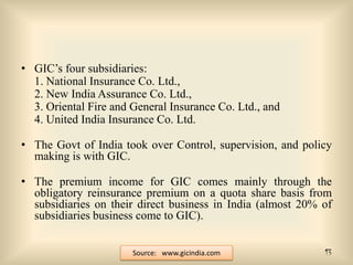 • GIC’s four subsidiaries:
1. National Insurance Co. Ltd.,
2. New India Assurance Co. Ltd.,
3. Oriental Fire and General Insurance Co. Ltd., and
4. United India Insurance Co. Ltd.

• The Govt of India took over Control, supervision, and policy
making is with GIC.
• The premium income for GIC comes mainly through the
obligatory reinsurance premium on a quota share basis from
subsidiaries on their direct business in India (almost 20% of
subsidiaries business come to GIC).
Source: www.gicindia.com

13

 