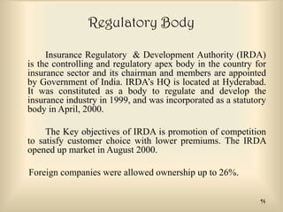 Regulatory Body
Insurance Regulatory & Development Authority (IRDA)
is the controlling and regulatory apex body in the country for
insurance sector and its chairman and members are appointed
by Government of India. IRDA’s HQ is located at Hyderabad.
It was constituted as a body to regulate and develop the
insurance industry in 1999, and was incorporated as a statutory
body in April, 2000.
The Key objectives of IRDA is promotion of competition
to satisfy customer choice with lower premiums. The IRDA
opened up market in August 2000.

Foreign companies were allowed ownership up to 26%.
14

 