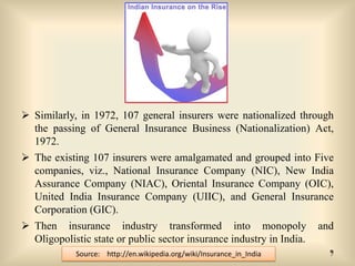  Similarly, in 1972, 107 general insurers were nationalized through
the passing of General Insurance Business (Nationalization) Act,
1972.

 The existing 107 insurers were amalgamated and grouped into Five
companies, viz., National Insurance Company (NIC), New India
Assurance Company (NIAC), Oriental Insurance Company (OIC),
United India Insurance Company (UIIC), and General Insurance
Corporation (GIC).
 Then insurance industry transformed into monopoly
Oligopolistic state or public sector insurance industry in India.
Source: http://en.wikipedia.org/wiki/Insurance_in_India

and
9

 