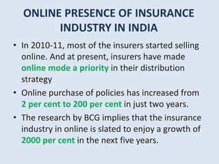 ONLINE PRESENCE OF INSURANCE
INDUSTRY IN INDIA
• In 2010-11, most of the insurers started selling
online. And at present, insurers have made
online mode a priority in their distribution
strategy
• Online purchase of policies has increased from
2 per cent to 200 per cent in just two years.
• The research by BCG implies that the insurance
industry in online is slated to enjoy a growth of
2000 per cent in the next five years.
 