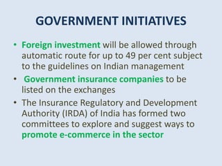 GOVERNMENT INITIATIVES
• Foreign investment will be allowed through
automatic route for up to 49 per cent subject
to the guidelines on Indian management
• Government insurance companies to be
listed on the exchanges
• The Insurance Regulatory and Development
Authority (IRDA) of India has formed two
committees to explore and suggest ways to
promote e-commerce in the sector
 