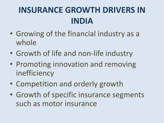 INSURANCE GROWTH DRIVERS IN
INDIA
• Growing of the financial industry as a
whole
• Growth of life and non-life industry
• Promoting innovation and removing
inefficiency
• Competition and orderly growth
• Growth of specific insurance segments
such as motor insurance
 