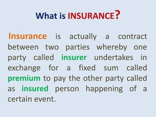 What is INSURANCE?
Insurance is actually a contract
between two parties whereby one
party called insurer undertakes in
exchange for a fixed sum called
premium to pay the other party called
as insured person happening of a
certain event.
 