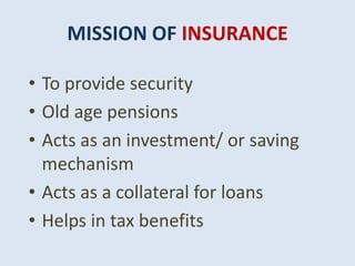 MISSION OF INSURANCE
• To provide security
• Old age pensions
• Acts as an investment/ or saving
mechanism
• Acts as a collateral for loans
• Helps in tax benefits
 
