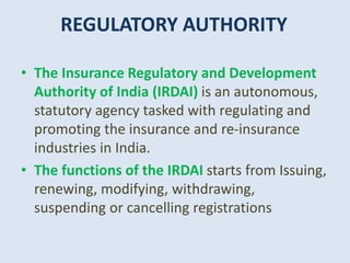 REGULATORY AUTHORITY
• The Insurance Regulatory and Development
Authority of India (IRDAI) is an autonomous,
statutory agency tasked with regulating and
promoting the insurance and re-insurance
industries in India.
• The functions of the IRDAI starts from Issuing,
renewing, modifying, withdrawing,
suspending or cancelling registrations
 