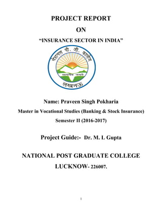 PROJECT REPORT
ON
“INSURANCE SECTOR IN INDIA”
Name: Praveen Singh Pokharia
Master in Vocational Studies (Banking & Stock Insurance)
Semester II (2016-2017)
Project Guide:- Dr. M. L Gupta
NATIONAL POST GRADUATE COLLEGE
LUCKNOW- 226007.
1
 
