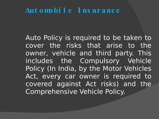 Automobile Insurance Auto Policy is required to be taken to cover the risks that arise to the owner, vehicle and third party. This includes the Compulsory Vehicle Policy (In India, by the Motor Vehicles Act, every car owner is required to covered against Act risks) and the Comprehensive Vehicle Policy. 
