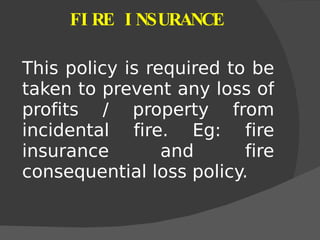 FIRE INSURANCE This policy is required to be taken to prevent any loss of profits / property from incidental fire. Eg: fire insurance and fire consequential loss policy. 