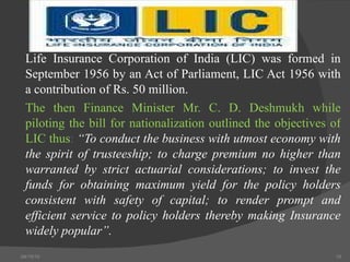 Life Insurance Corporation of India (LIC) was formed in September 1956 by an Act of Parliament, LIC Act 1956 with a contribution of Rs. 50 million.  The then Finance Minister Mr. C. D. Deshmukh while piloting the bill for nationalization outlined the objectives of LIC thus :   “To conduct the business with utmost economy with the spirit of trusteeship; to charge premium no higher than warranted by strict actuarial considerations; to invest the funds for obtaining maximum yield for the policy holders consistent with safety of capital; to render prompt and efficient service to policy holders thereby making Insurance widely popular”.   04/15/10 