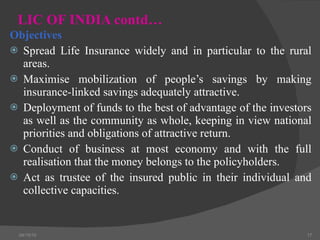 LIC OF INDIA contd… Objectives  Spread Life Insurance widely and in particular to the rural areas. Maximise mobilization of people’s savings by making insurance-linked savings adequately attractive. Deployment of funds to the best of advantage of the investors as well as the community as whole, keeping in view national priorities and obligations of attractive return. Conduct of business at most economy and with the full realisation that the money belongs to the policyholders. Act as trustee of the insured public in their individual and collective capacities. 04/15/10 