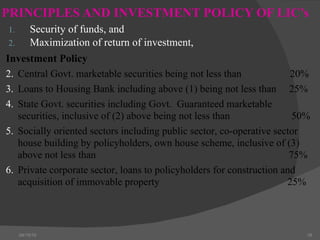 PRINCIPLES AND INVESTMENT POLICY OF LIC’s Security of funds, and  Maximization of return of investment, 04/15/10 Investment Policy  Central Govt. marketable securities being not less than    20% Loans to Housing Bank including above (1) being not less than  25% State Govt. securities including Govt.  Guaranteed marketable securities, inclusive of (2) above being not less than  50% Socially oriented sectors including public sector, co-operative sector house building by policyholders, own house scheme, inclusive of (3) above not less than   75% Private corporate sector, loans to policyholders for construction and acquisition of immovable property   25% 