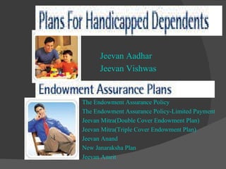 Jeevan Aadhar  Jeevan Vishwas  The Endowment Assurance Policy  The Endowment Assurance Policy-Limited Payment  Jeevan Mitra(Double Cover Endowment Plan)  Jeevan Mitra(Triple Cover Endowment Plan)  Jeevan Anand  New Janaraksha Plan Jeevan Amrit       