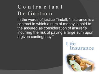 Contractual Definition In the words of justice Tindall, “Insurance is a contract in which a sum of money is paid to the assured as consideration of insurer’s incurring the risk of paying a large sum upon a given contingency.” 