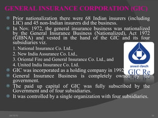 GENERAL INSURANCE CORPORATION (GIC) Prior nationalization there were 68 Indian insurers (including LIC) and 45 non-Indian insurers did the business. In Nov. 1972, the general insurance business was nationalized by the General Insurance Business (Nationalized), Act 1972 (GIBNA) and vested in the hand of the GIC and its four subsidiaries viz. 1. National Insurance Co. Ltd., 2. New India Assurance Co. Ltd.,  3. Oriental Fire and General Insurance Co. Ltd., and 4. United India Insurance Co. Ltd. GIC was incorporated as a holding company in 1992. General Insurance Business is completely owned by the government. The paid up capital of GIC was fully subscribed by the Government and of four subsidiaries. It was controlled by a single organization with four subsidiaries. 04/15/10 