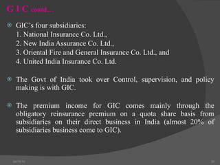 G I C  contd… GIC’s four subsidiaries: 1. National Insurance Co. Ltd., 2. New India Assurance Co. Ltd.,  3. Oriental Fire and General Insurance Co. Ltd., and 4. United India Insurance Co. Ltd. The Govt of India took over Control, supervision, and policy making is with GIC.  The premium income for GIC comes mainly through the obligatory reinsurance premium on a quota share basis from subsidiaries on their direct business in India (almost 20% of subsidiaries business come to GIC). 04/15/10 