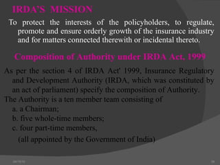 IRDA’S  MISSION To protect the interests of the policyholders, to regulate, promote and ensure orderly growth of the insurance industry and for matters connected therewith or incidental thereto.  04/15/10 Composition of Authority under IRDA Act, 1999 As per the section 4 of IRDA Act' 1999, Insurance Regulatory and Development Authority (IRDA, which was constituted by an act of parliament) specify the composition of Authority. The Authority is a ten member team consisting of  a. a Chairman; b. five whole-time members; c. four part-time members,   (all appointed by the Government of India)   