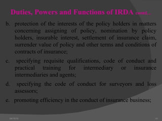 04/15/10 Duties, Powers and Functions of IRDA  contd… b.  protection of the interests of the policy holders in matters concerning assigning of policy, nomination by policy holders, insurable interest, settlement of insurance claim, surrender value of policy and other terms and conditions of contracts of insurance; c.  specifying requisite qualifications, code of conduct and practical training for intermediary or insurance intermediaries and agents; d.  specifying the code of conduct for surveyors and loss assessors; e.  promoting efficiency in the conduct of insurance business; 
