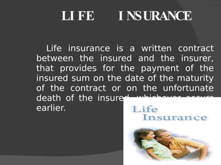 LIFE  INSURANCE Life insurance is a written contract between the insured and the insurer, that provides for the payment of the insured sum on the date of the maturity of the contract or on the unfortunate death of the insured, whichever occurs earlier. 