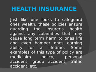 HEALTH INSURANCE Just like one looks to safeguard ones wealth, these policies ensure guarding the insurer's health against any calamities that may cause long term harm to ones life and even hamper ones earning ability for a lifetime. Some examples of this type of policy are mediclaim policy, personal accident, group accident, traffic accident, etc. 
