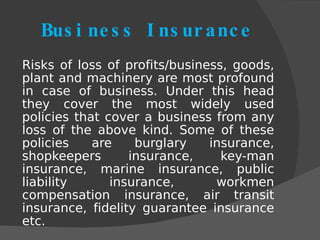 Business   Insurance Risks of loss of profits/business, goods, plant and machinery are most profound in case of business. Under this head they cover the most widely used policies that cover a business from any loss of the above kind. Some of these policies are burglary insurance, shopkeepers insurance, key-man insurance, marine insurance, public liability insurance, workmen compensation insurance, air transit insurance, fidelity guarantee insurance etc. 
