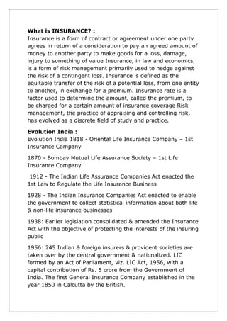 What is INSURANCE? :
Insurance is a form of contract or agreement under one party
agrees in return of a consideration to pay an agreed amount of
money to another party to make goods for a loss, damage,
injury to something of value Insurance, in law and economics,
is a form of risk management primarily used to hedge against
the risk of a contingent loss. Insurance is defined as the
equitable transfer of the risk of a potential loss, from one entity
to another, in exchange for a premium. Insurance rate is a
factor used to determine the amount, called the premium, to
be charged for a certain amount of insurance coverage Risk
management, the practice of appraising and controlling risk,
has evolved as a discrete field of study and practice.
Evolution India :
Evolution India 1818 - Oriental Life Insurance Company – 1st
Insurance Company
1870 - Bombay Mutual Life Assurance Society – 1st Life
Insurance Company
1912 - The Indian Life Assurance Companies Act enacted the
1st Law to Regulate the Life Insurance Business
1928 - The Indian Insurance Companies Act enacted to enable
the government to collect statistical information about both life
& non-life insurance businesses
1938: Earlier legislation consolidated & amended the Insurance
Act with the objective of protecting the interests of the insuring
public
1956: 245 Indian & foreign insurers & provident societies are
taken over by the central government & nationalized. LIC
formed by an Act of Parliament, viz. LIC Act, 1956, with a
capital contribution of Rs. 5 crore from the Government of
India. The first General Insurance Company established in the
year 1850 in Calcutta by the British.

 