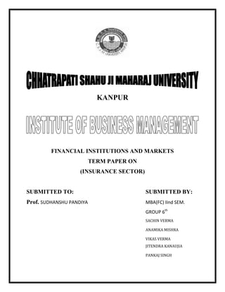 KANPUR<br />FINANCIAL INSTITUTIONS AND MARKETS<br />TERM PAPER ON <br />(INSURANCE SECTOR)<br />SUBMITTED TO:SUBMITTED BY:<br />Prof. SUDHANSHU PANDIYAMBA(FC) IInd SEM.<br />GROUP 6th<br />SACHIN VERMA<br />ANAMIKA MISHRA <br />VIKAS VERMA<br />JITENDRA KANAUJIA<br />PANKAJ SINGH<br />*ACKNOWLEDGEMENT*<br />On the event of the completion of this project, we take the opportunity to express my deep sense of gratitude toward all those people without whose guidance, inspiration and timely help this project would have never seen the light of day. Any accomplishment requires the efforts of many people and this project is no different.<br />We find great pleasure in expressing my project guide Professor Mr. SUDHANSHU PANDIYA whose guidance and inspiration right from the conceptualization to the finishing stage proved to be very essential and valuable in the completion of the project. We would also like to acknowledge for their valuable time, data and information, which they have provided. This played a key role in the project. Lastly, we would like to thank all my classmates and friends for their valuable suggestions and guidance for the project work.<br />CONTENTS<br />1. Introduction<br />2. Origin of insurance <br />3. Brief Overview of Insurance Industry<br />4. Concept of insurance<br />5. Insurance industry Classification<br />6.4Is of insurance services<br />7. Working of insurance<br />8. LIC<br />9. Investments of LIC in various Sectors<br />10. LIC products and plans<br />11. Major players of Life Insurance Companies<br />12. General Insurance Corporation<br />13. IRDA<br />14. Current trends in insurance sector<br />INTRODUCTION<br />The Government of India (GoI) opened the insurance sector to private players on October 24. 2000, thusunraveling a new chapter in this field. This new policy of GOI is an outcome of India’s policy of<br />liberalization and also the result of its obligation as a signatory to the WTO to conform to its principles and guidelines relating to the reduction of barriers to trade in services. This epoch-making decision has ushered in a new era that has transgressed four decades of complete control by the public sector over the insurance sector (life insurance was nationalized in 1956 by merging 245 private insurance companies to form the life Insurance Corporation Of India (LIC), while general insurance was nationalized with the formation of general Insurance Corporation (GIC) in 1972). This decision of the GOI has been accompanied by a set of laws and regulations governing this domain. Accordingly the Insurance Regulatory and Development Authority Act 1999 (The IRDA Act) was enacted with the predominant aim of setting up an autonomous body known as the Insurance Regulatory and Development Authority (the<br />IRDA) to regulate, promote and ensure orderly growth of the insurance industry. The influx of new players in both life and non-life sectors has made the insurance market a consumers paradise. All new players are striving to introduce innovative products. Where the old players (LIC and GIC) have a first mover advantage and have a wide spread network, the new players are banking on their innovative products and superior services to surge them ahead. It is too soon to say which of the new players will succeed and which of them will perish. But the opening up of the sector is a step that will be beneficial both to the insured as well as the insurer.<br />ORIGIN OF INSURANCE<br />Whenever there is uncertainty there is risk. We do not have any control over uncertainties which involves financial losses. The risk may be certain events like death, pension, retirement or uncertain events like theft, fire, accident, etc. Insurance is a financial service for collecting the savings of the public and providing them with risk coverage. It comes under service sector and while marketing this service due care is taken in quality product and customer satisfaction. The main function of the Insurance is to provide protection against the possible chances of generating losses. The insurance sector in India has come a full circle from being an open competitive market to nationalization and back to a liberalized market again. Tracing the developments in the Indian insurance sector reveals the 360-degree turn witnessed over a period of almost two centuries.<br />BRIEF HISTORY OF THE INSURANCE SECTOR<br />The business of life insurance in India in its existing form started in India in the year 1818 with the establishment of the Oriental Life Insurance Company in Calcutta. Some of the important milestones in the life insurance business in India are:<br />1912: The Indian Life Assurance Companies Act enacted as the first statute to regulate the life insurance business.<br />1928: The Indian Insurance Companies Act enacted to enable the government to collect statistical information about both life and non-life insurance businesses.<br />1938: Earlier legislation consolidated and amended to by the Insurance Act with the objective of protecting the interests of the insuring public.<br />1956: 245 Indian and foreign insurers and provident societies taken over by the central government and nationalized. LIC formed by an Act of Parliament, viz. LIC Act, 1956, with a capital contribution of Rs. 5 crore from the Government of India. The General insurance business in India, on the other hand, can trace its roots to the Triton Insurance Company Ltd., the first general insurance company established in the year 1850 in Calcutta by the British.<br />Some of the important milestones in the general insurance business in India are:<br />1907: The Indian Mercantile Insurance Ltd. set up, the first company to transact all classes of general insurance business.<br />1957: General Insurance Council, a wing of the Insurance Association of India, frames a code of conduct for ensuring fair conduct and sound business practices.<br />1968: The Insurance Act amended to regulate investments and set minimum solvency margins and the Tariff Advisory Committee set up.<br />1972: The General Insurance Business (Nationalization) Act, 1972 nationalized the general insurance business in India with effect from 1st January 1973. 107 insurers amalgamated and grouped into four companies’ viz. the National Insurance Company Ltd., the New India Assurance Company Ltd., the Oriental Insurance Company Ltd. And the United India Insurance Company Ltd. GIC incorporated as a company.<br />INSURANCE SECTOR<br />The opening up of Insurance sector was a part of the on going liberalization in the financial sector of India. The changing face of the financial sector and the entry of several companies in the field of life and non life Insurance segment are one of the key results of these liberalization efforts. Insurance business by way of generating premium income adds significantly to be the GDP. Over the past three years, more than thirty companies have expressed interest in doing<br />business in India. The IRDA (Insurance Regulatory Development Authority) is the regulatory authority, which looks over all related aspects of the insurance business. The provisions of the IRDA bill acknowledge many issues related to insurance sector. The IRDA bill provides guidance for three levels of players - Insurance Company, Insurance brokers and Insurance agent. Life Insurance sector is one of the key areas where enormous business potential exists. In India currently the life insurance premium as a percentage of GDP is 1.3 % against, 5.2 per cent in the US.<br />General Insurance is another segment, which has been growing at a faster pace. But as per the current comparative statistics, the general insurance premium has been lower than life insurance. General Insurance premium as a percentage of GDP was a mere 0.5 'per cent in 1996. In the General Insurance Business , General Insurance Corporation (GIC) and its four subsidiaries viz. New India Insurance, Oriental Insurance, National Insurance and United India Insurance, are doing major business. The General Insurance Industry has been growing at a rate of 19 percent per year.<br />The entry of several private insurance companies, particularly international insurance companies, through joint ventures, will speed up the process of insurance mobilization. The competition will unleash new schemes and benefits, which will give consumers a better Chance to save as well as insure. The regulatory system in India is relatively new and takes some more time to make the Insurance sector a perfectly competitive one. Insurance Regulatory Authority of India issued regulations on 15 subjects which included appointed. Actuary, actuarial report, Insurance agents, solvency margins, reinsurance registration of Insurers, and obligation of insurers to rural and social sector, investment and accounting procedure. The reform in Insurance in India is guided by factors like availability of a variety of products at a competitive price, improvement in the quality of customer services etc. Also the employment opportunities in the Insurance sector wil1 increase as major players set their business plans in India. The policy of the government to open up the financial sector and the Insurance sector is expected to bring greater FDI inflow into the country. The increase in the investment limit in this vital sector has generated considerable business interests among the foreign Insurance companiesquot;
 Their entry wil1 certainly change the Insurance sector considerably.<br />THE CONCEPT OF INSURANCE<br />quot;
Insurance is a contract between two parties whereby one party called insurer undertakes in exchange for a fixed sum called premiums, to pay the other party called insured a fixed amount of money on the happening of a certain event.quot;
<br />Insurance is a protection against financial loss arising on the happening of an unexpected event. Insurance companies collect premiums to provide for this protection. A loss is paid out of the premiums collected from the insuring public and the Insurance Companies act as trustees to the amount collected. For Example, in a Life Policy, by paying a premium to the Insurer, the family of the insured person receives a fixed compensation on the death of the insured. Similarly, in a car insurance, in the event of the car meeting with an accident, the insured receives the compensation to the extent of damage. It is a system by which the losses suffered by a few are spread over many, exposed to similar risks. Insurance is a mechanism for transferring risk and reducing risk by having a large number of individuals who share in the financial losses of the group. Risk inhibitsaction and is highly subjective on an individual basis. Insurance objectifies risk. People trade the possibility of financial loss for the relative certainty of the premium paid and reimbursement for loss. Insurance frees people to take action even in the face of possible financial loss. Thus, insurance provides utility even if no loss ever occurs.<br />Some people believe insurance is similar to gambling or opening a savings account. Neither is true. When you place a bet, you create a risk and you have the chance of losing all or making more than your wager. Insurance companies write policies for pure not speculative risks and indemnify you when you have a covered loss. In the insurance industry, the word quot;
indemnifyquot;
 means you cannot be put in a better position than you were before the loss. The definition of insurance can be made from two points:<br />,[object Object]