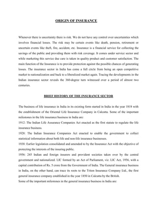 In case the insurers fail to meet the social sector obligation a fine of Rs.2.5 mn would be imposed the first time. Subsequent failures would result in cancellation of licenses.DUTIES, POWERS AND FUNCTIONS OF IRDA<br />The following are the powers and the functions of the IRDA are as follows:<br />(a)The IRDA issues, modifies, renews, suspends, withdraws and cancels all certificate of registration for all parties that apply.<br />(b)They are also responsible for the protection of the interests of the policy holders in matters concerning assigning of policy, nomination by policy holders, insurable interest, settlement of insurance claim, surrender value of policy and other terms and conditions of contracts of insurance.<br />(c) The IRDA specifies requisite qualifications, code of conduct and practical training for intermediary or insurance intermediaries and agents.<br />(d)It also specifies the code of conduct for surveyors and loss assessors.<br />(e)The IRDA has been given the responsibility of promoting efficiency in the conduct of insurance business.<br />(f) It is in charge of promoting and regulating professional organizations connected with the insurance and reinsurance business;<br />(g) It has been entrusted with the control of the Insurance sector by calling for information from, undertaking inspection of, conducting inquires and investigations including audit of the insurers, intermediaries, insurance intermediaries and other organizations connected with the insurance business;<br />(h)It will also be responsible for the control and regulation of the rates, advantages, terms and conditions that may be offered by insurers.<br />(i) The IRDA will specify the form and manner in which books of account shall be maintained and statement of accounts shall be rendered by insurers and other insurance intermediaries.<br />(j) One of the most important functions is that of regulating investment of funds by insurance companies and the maintenance of margin of solvency.<br />(k)The other function is that of adjudication of disputes between insurers and intermediaries or insurance intermediaries.<br />CURRENT TRENDS IN INSURANCE SECTOR<br />India's insurance sector is zooming to show an unprecedented progressive growth of more than 200% by the period of 2009-10. The Associated Chambers of Commerce and Industry of India has clocked out the fact that during this period, private players in the industry will see a growth of about 140 per cent, owing to the adoption of the aggressive marketing techniques in comparison of the growth rate of 35 per cent-40 per cent achieved by the state owned insurance companies. The chamber is expected to poise the business of insurance to reach at Rs.2000 billion in coming 2 years from the present level of Rs. 500 billion. With the result of adoption of the intense marketing strategies by the private players, the declination has been witnessed in respect of the share of the state owned insurance companies captured in the market. The market share fallout has been noticed in context of such companies like GIC, LIC, which have come down to nearly 70 per cent in the past 4-5 years from the 97 per cent. The experts have fore casted the more severe competition in the insurance sector likely to be occurred in the near future. Till recently, insurance sector was majority driven by the government sector players but now many private sector multinational players have come into the picture. Like HDFC, ICICI, Kotak, Mahindra and Birla Sunlife. Insurance sector has been characterized as the booming sector of the Indian arena, which has shown the growth rate of more than 15 per cent to 20 per cent. Insurance in India is put under the federal subject and is governed by the Insurance Act, 1938, the Life Insurance Corporation Act, 1956 and General Insurance Business(Nationalization) Act, 1972, Insurance Regulatory and Development Authority(IRDA) Act, 1999 and by various otheracts. The roots of the insurance sector can be tracked down in the year 1818 in the formation of the life insurance Corporation in Calcutta. The idea was to provide means to the English widows. During that time different premiums were charged for the Indian and English people lives. In 1870, the Bombay Mutual Life Insurance Society started its insurance business and it charged the same premium from all people irrespective of whether they were Indian or English. In the year 1912, insurance regulation was started due to the passing of the Life Insurance Companies Act and the Provident Fund Act. By the year of 1938, in India there were total 176 insurance companies. In the year of 1938, with the passing of Insurance Act, 1938 there was the introduction of the first comprehensive legislation. It was passed with the aim of providing the strict state control over the insurance business. After the independence, insurance sector in India grew at a much higher pace. In the year 1956, Indian government combined together 245 Indian and foreign insurers and the provident societies under the name of nationalized monopoly corporation. It was the same period when the life insurance corporation (LIC)came into the existence by the passing of the Act of Parliament and through the contribution of capital around Rs. 5 crore. Till 1972, private sector has enjoyed somehow monopoly in the general insurance sector. There were around 107 private companies in the field. With the effect of the General Insurance Business (Nationalization) Act, 1972, the general insurance business got nationalized in the India. Due to the amalgamation of 107 private insurance companies, 4 new companies, as the subsidiaries of the General Insurance Company, came into effect- National Insurance Company, New India Assurance Company, Oriental Insurance Company and United India Insurance Company.<br />CONCLUSION<br />The financial markets have continued to witness unprecedented liberalization, growth and reforms over the last decade prompted by regulatory compulsions and a rapid integration between domestic and global markets. And as a result, one has seen substantial growth in the number of financial firms (insurance companies, mutual funds, brokerages, banks etc.) and in the number and variety of financial products and services offered by them. As the need of the people is changing so is changing the investment habits of the people and this has brought in a spate of new products and schemes where people can invest. The concept of insurance as an investment option has arrived where people first identify the varying needs of money then converts the needs into specific amount of money and time required to achieve the objective of investments plans. The objective of insurance as an investment is to ensure that investments are driven by predetermined and well thought out investment plan and that the investments are suitable and adequate to meet these plans. But for this the planner must understand the universe of investments options. He/she must be well informed on the risk and return attributes of these options.<br />In addition to the above, companies should also innovate to come up with better products that would suit the Indian population and should also try to market and sell their products through new channels of distribution that can be effective in selling their products to the masses. People should identify their needs and then decide on the type of policy they want to invest in. insurance is a good investment option for those people who do not know where to invest and who do not want to the risk of capital erosion. But, people who are financially savvy can opt for term insurance and invest the rest in other options that may give them higher returns.<br />REFRENCES <br />Data on Indian Insurance from http://www.irdaindia.org 