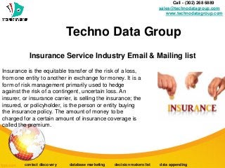 Insurance Service Industry Email & Mailing list
Call - (302) 268 6889 -
sales@technodatagroup.com
www.technodatagroup.com
Techno Data Group
contact discovery database marketing decision makers list data appending
Insurance is the equitable transfer of the risk of a loss,
from one entity to another in exchange for money. It is a
form of risk management primarily used to hedge
against the risk of a contingent, uncertain loss. An
insurer, or insurance carrier, is selling the insurance; the
insured, or policyholder, is the person or entity buying
the insurance policy. The amount of money to be
charged for a certain amount of insurance coverage is
called the premium.
 