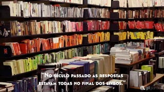 “No século passado as respostas
estavam todas no ﬁnal dos livros.”
 