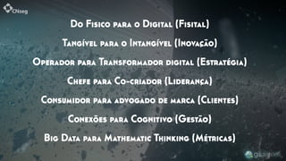 Do Fisico para o Digital (Fisital)
Tangível para o Intangível (Inovação)
Operador para Transformador digital (Estratégia)
Chefe para Co-criador (Liderança)
Consumidor para advogado de marca (Clientes)
Conexões para Cognitivo (Gestão)
Big Data para Mathematic Thinking (Métricas)
 