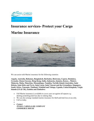 Insurance services- Protect your Cargo <br />Marine Insurance<br /> <br />We can assist with Marine insurance for the following countries <br />Angola, Australia, Bahamas, Bangladesh, Barbados, Botswana, Cyprus, Dominica, Grenada, Ghana Guyana, Hong Kong, India, Indonesia, Jamaica, Kenya, , Malawi, Malaysia, Malta, Mauritius, Mozambique, Namibia, Norfolk Island (Australia), Saint Helena, Saint Kitts and Nevis, Saint Lucia, Saint Vincent and the Grenadines, Singapore, South Africa, Tanzania, Thailand, Trinidad and Tobago, Uganda, United Kingdom, Virgin Islands (US & UK), Zambia and Zimbabwe <br />Full Marine insurance is available to cover your car against all aspects e.g denting,scratching,total loss due to sinking ship. <br />We can also arrange standard marine insurance for theft and total loss at sea only.<br />Call us today.<br />ContactTINSEL CARGO & OIL COMPANYCOMMERCE HOUSE3RD FLOOR, SUITE 311,MOI AVENUE, NAIROBI.P.O. BOX 79456-00200 NAIROBI, KENYATELE FAX: +254-20-2229781,Cellphone: +254-722-761587,+254-734-939308Website: www.tinselcargo.comEMAIL: info@tinselcargo.com<br />
