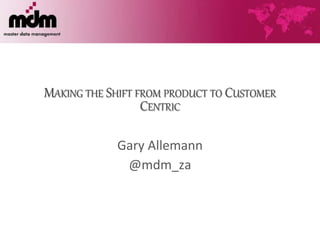 MAKING THE SHIFT FROM PRODUCT TO CUSTOMER
CENTRIC
Gary Allemann
@mdm_za
 