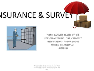 INSURANCE & SURVEY 
“ ONE CANNOT TEACH OTHER 
PERSON ANYTHING; ONE CAN ONLY 
HELP PERSONS FIND WISDOM 
WITHIN THEMSELVES.” 
- GALELIO 
Presented by T.S.Shrinivaasan, Mar-Tech 
Insurance Surveyors & Loss Assessors Pvt. 
Ltd., 
 